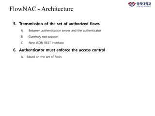 5. Transmission of the set of authorized flows
A. Between authentication server and the authenticator
B. Currently not support
C. New JSON REST interface
6. Authenticator must enforce the access control
A. Based on the set of flows
FlowNAC - Architecture
 