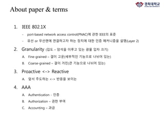 1. IEEE 802.1X
- port-based network access control(PNAC)에 관한 IEEE의 표준
- 유선 or 무선랜에 연결하고자 하는 장치에 대한 인증 메커니즘을 설명(Layer 2)
2. Granularity (입도 – 암석을 이루고 있는 광물 입자 크기)
A. Fine-grained – 결이 고운(세부적인 기능으로 나뉘어 있는)
B. Coarse-grained – 결이 거친(큰 기능으로 나뉘어 있는)
3. Proactive <-> Reactive
A. 앞서 주도하는 <-> 반응을 보이는
4. AAA
A. Authentication - 인증
B. Authorization – 권한 부여
C. Accounting – 과금
About paper & terms
 