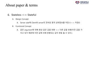 6. Stateless <-> Stateful
A. Design Concept
A. Server side에 Client와 server의 연속된 동작 상태정보를 저장 X <-> 저장O
B. Functional Concept
A. 같은 argument에 대해 항상 같은 값을 반환 <-> 다른 값을 반환(이전 값을 가
지고 있기 때문에 이전 값에 의해 반환되는 값이 변동 될 수 있다.)
About paper & terms
 