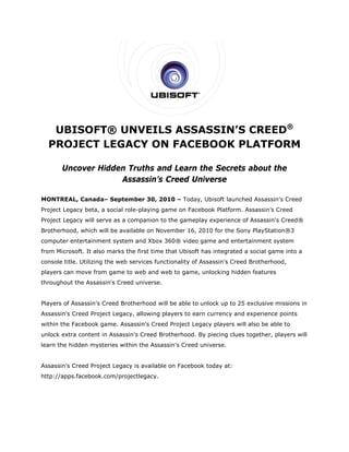 UBISOFT® UNVEILS ASSASSIN’S CREED®
  PROJECT LEGACY ON FACEBOOK PLATFORM

       Uncover Hidden Truths and Learn the Secrets about the
                    Assassin’s Creed Universe

MONTREAL, Canada– September 30, 2010 – Today, Ubisoft launched Assassin's Creed
Project Legacy beta, a social role-playing game on Facebook Platform. Assassin’s Creed
Project Legacy will serve as a companion to the gameplay experience of Assassin's Creed®
Brotherhood, which will be available on November 16, 2010 for the Sony PlayStation®3
computer entertainment system and Xbox 360® video game and entertainment system
from Microsoft. It also marks the first time that Ubisoft has integrated a social game into a
console title. Utilizing the web services functionality of Assassin's Creed Brotherhood,
players can move from game to web and web to game, unlocking hidden features
throughout the Assassin's Creed universe.


Players of Assassin's Creed Brotherhood will be able to unlock up to 25 exclusive missions in
Assassin's Creed Project Legacy, allowing players to earn currency and experience points
within the Facebook game. Assassin's Creed Project Legacy players will also be able to
unlock extra content in Assassin's Creed Brotherhood. By piecing clues together, players will
learn the hidden mysteries within the Assassin's Creed universe.


Assassin's Creed Project Legacy is available on Facebook today at:
http://apps.facebook.com/projectlegacy.
 