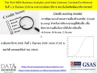 Credit scoring model
The First NIDA Business Analytics and Data Sciences Contest/Conference
วันที่ 1-2 กันยายน 2559 ณ อาคารนวมินทราธิราช สถาบันบัณฑิตพัฒนบริหารศาสตร์
https://businessanalyticsnida.wordpress.com
https://www.facebook.com/BusinessAnalyticsNIDA/
-การพัฒนาแบบจาลองความเสี่ยงด้านเครดิต (Credit
Scoring) สาหรับการพิจารณาอนุมัติสินเชื่อ เพื่อ
จัดการความเสี่ยงในการให้บริการสินเชื่อ
-A-Score, B-Score, C-Score
?
สมสวัสดิ์ เตชพลฤทธินันท์ วทม. (NIDA)
นวมินทราธิราช 3002 วันที่ 1 กันยายน 2559 16.00-17.00 น.
 