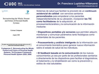 Dr. Francisco Lupiáñez-Villanueva
www.ictconsequences.net
Codagnone C. Reconstructing the Whole:
Present and Future of Personal Health
Systems. 7th European Framework,
Personal Health System 2020; 2009.
Sistemas de salud que facilitan la provisión de un continuum
asistencial de calidad con servicios sanitarios
personalizados para empoderar a los pacientes
independientemente de su ubicación, incorporan las TIC
como facilitadoras de la adquisición, el
procesamiento/análisis y la comunicación de la información
mediante:
• Dispositivos portables y/o sensores que permiten adquirir,
monitorizar y comunicar parámetros tanto fisiológicos como
ambientales de los pacientes.
• Procesamiento y análisis inteligente de la información con
el conocimiento biomédico parar generar nueva información
sobre el estado de salud de los individuos.
• El feedback basado en la comunicación de los nuevos
conocimientos ya sea por parte de los profesionales sanitarios
o directamente de los dispositivos para facilitar el diagnósticos,
el tratamiento y la rehabilitación así como la prevención y
estilos de vida saludables
 