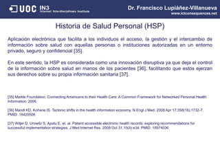 Dr. Francisco Lupiáñez-Villanueva
www.ictconsequences.net
Historia de Salud Personal (HSP)
Aplicación electrónica que facilita a los individuos el acceso, la gestión y el intercambio de
información sobre salud con aquellas personas o instituciones autorizadas en un entorno
privado, seguro y confidencial [35].
En este sentido, la HSP es considerada como una innovación disruptiva ya que deja el control
de la información sobre salud en manos de los pacientes [36], facilitando que estos ejerzan
sus derechos sobre su propia información sanitaria [37].
[35] Markle Foundation. Connecting Americans to their Health Care: A Common Framework for Networked Personal Health
Information. 2006.
[36] Mandl KD, Kohane IS. Tectonic shifts in the health information economy. N Engl J Med. 2008 Apr 17;358(16):1732-7.
PMID: 18420506
[37] Wiljer D, Urowitz S, Apatu E, et. al. Patient accessible electronic health records: exploring recommendations for
successful implementation strategies. J Med Internet Res. 2008 Oct 31;10(4):e34. PMID: 18974036
 