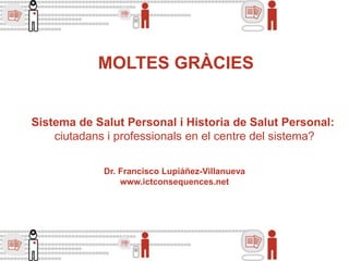 Dr. Francisco Lupiáñez-Villanueva
www.ictconsequences.net
MOLTES GRÀCIES
Sistema de Salut Personal i Historia de Salut Personal:
ciutadans i professionals en el centre del sistema?
 