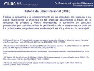 Dr. Francisco Lupiáñez-Villanueva
www.ictconsequences.net
Historia de Salud Personal (HSP)
Facilita la autonomía y el empoderamiento de los individuos con respecto a su
salud; favoreciendo la eficiencia de los procesos asistenciales a través de la
reducción de pruebas y visitas innecesarias; la sustitución de consultas
presenciales por consultas online; la gestión eficaz de la información por parte de
los profesionales y organizaciones sanitarios [43, 44, 45] y el ahorro de costes [46].
[43] Neupert P, Mundie C. Personal health management systems: applying the full power of software to improve the quality
and efficiency of care. Health Aff (Millwood). 2009 Mar-Apr;28(2):390-2. PMID: 19275994
[44] Advances in Patient Safety: New Directions and Alternative Approaches. Volumes 1-4, AHRQ Publication Nos. 08-0034
(1-4). July 2008. Agency for Healthcare Research and Quality, Rockville, MD.
[45] Kaiser Permanente Institute for Health Policy: Realizing the Transformative Potential of Personal Health Records. Focus
2007.
[46] Kaelber DC, Jha AK, Johnston D, Middleton B, Bates DW. A research agenda for personal health records (PHRs). J Am
Med Inform Assoc. 2008 Nov-Dec;15(6):729-36. PMID: 18756002
[47] Roberts J. Personal electronic health records: from biomedical research to people's health. Inform Prim Care.
2009;17(4):255-60. PMID: 20359404
 