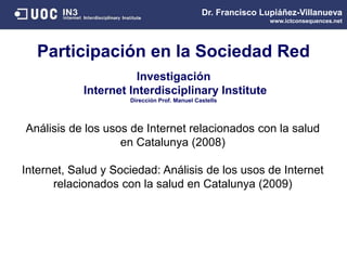 Participación en la Sociedad Red
Dr. Francisco Lupiáñez-Villanueva
www.ictconsequences.net
Análisis de los usos de Internet relacionados con la salud
en Catalunya (2008)
Internet, Salud y Sociedad: Análisis de los usos de Internet
relacionados con la salud en Catalunya (2009)
Investigación
Internet Interdisciplinary Institute
Dirección Prof. Manuel Castells
 