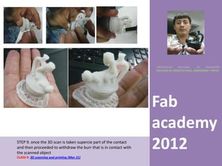 UNIVERSIDAD    NACIONAL     DE    INGENIERÍA
                                                                  FACULTAD DE ARQUITECTURA, URBANISMO Y ARTES




                                                                  Fab
                                                                  academy
STEP 9. once the 3D scan is taken supercie part of the contact
and then proceeded to withdraw the burr that is in contact with
the scanned object
                                                                  2012
CLASS 9: 3D scanning and printing (Mar 21)
 