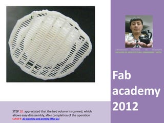 UNIVERSIDAD    NACIONAL     DE    INGENIERÍA
                                                             FACULTAD DE ARQUITECTURA, URBANISMO Y ARTES




                                                             Fab
                                                             academy
STEP 10. appreciated that the bed volume is scanned, which
allows easy disassembly, after completion of the operation
                                                             2012
CLASS 9: 3D scanning and printing (Mar 21)
 