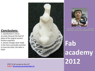 UNIVERSIDAD    NACIONAL     DE    INGENIERÍA

Conclusions.                                         FACULTAD DE ARQUITECTURA, URBANISMO Y ARTES


1. reproduction is not as
accurate, because the level of
detail of the original ceramic
finishes imperfect
2. volume changes were made
in the rhino scanstudio and then
to close the holes, the latter is
                                                     Fab
faster

                                                     academy
        STEP 12.SE turned on the LET
        CLASS 9: 3D scanning and printing (Mar 21)
                                                     2012
 