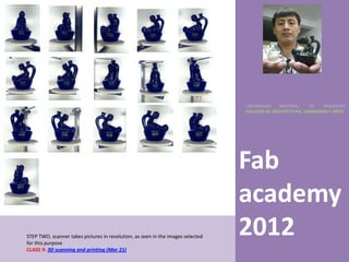 UNIVERSIDAD    NACIONAL     DE    INGENIERÍA
                                                                                 FACULTAD DE ARQUITECTURA, URBANISMO Y ARTES




                                                                                 Fab
                                                                                 academy
STEP TWO. scanner takes pictures in revolution, as seen in the images selected
for this purpose
                                                                                 2012
CLASS 9: 3D scanning and printing (Mar 21)
 