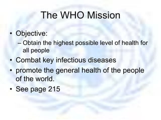 The WHO Mission
• Objective:
  – Obtain the highest possible level of health for
    all people
• Combat key infectious diseases
• promote the general health of the people
  of the world.
• See page 215
 