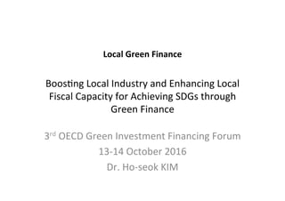 Local	Green	Finance		
	
Boos%ng	Local	Industry	and	Enhancing	Local	
Fiscal	Capacity	for	Achieving	SDGs	through	
Green	Finance		
3rd	OECD	Green	Investment	Financing	Forum	
13-14	October	2016	
Dr.	Ho-seok	KIM		
 