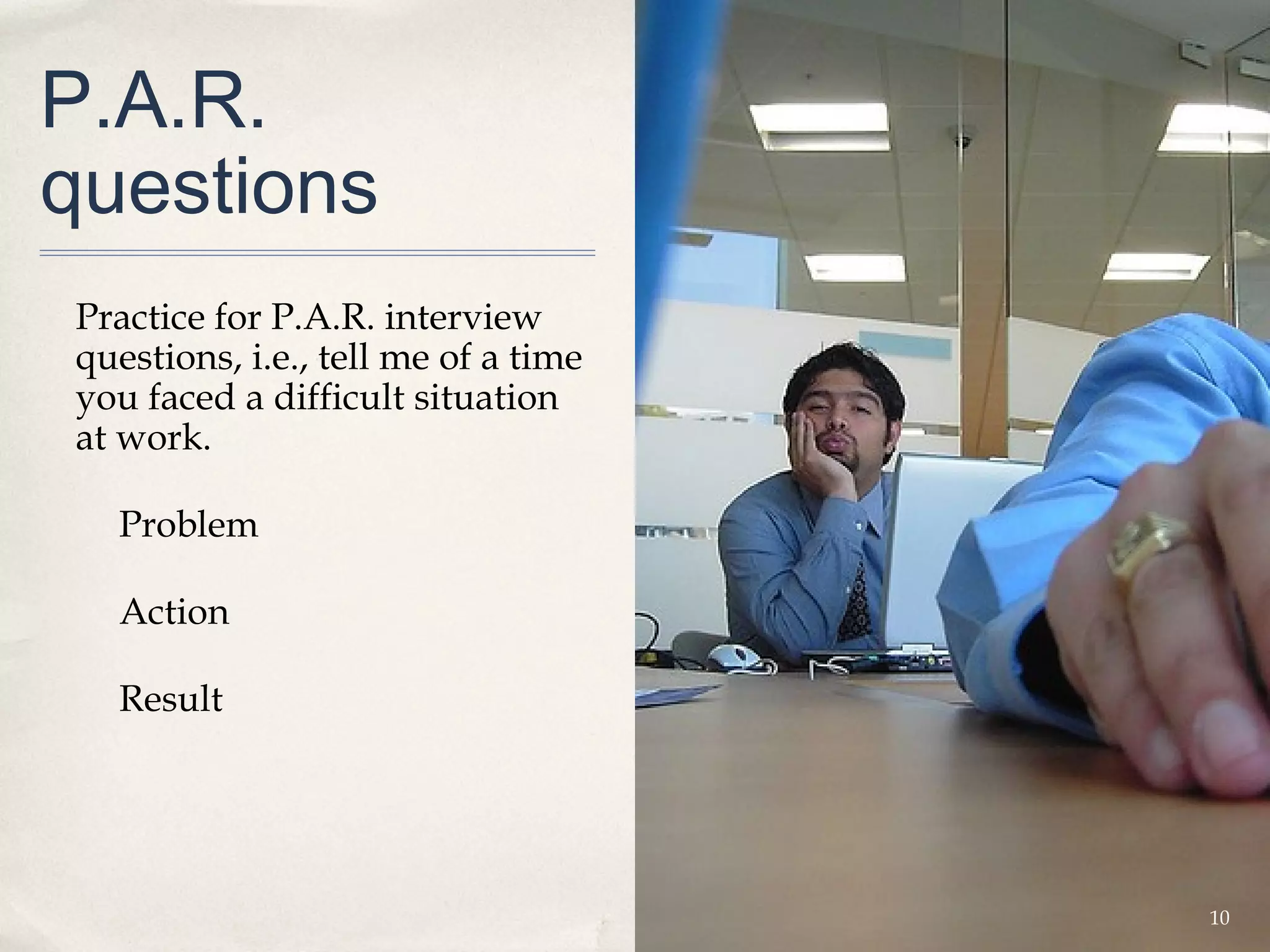 P.A.R.
questions
Practice for P.A.R. interview
questions, i.e., tell me of a time
you faced a difficult situation
at work.

  Problem

  Action

  Result




                                     10
 