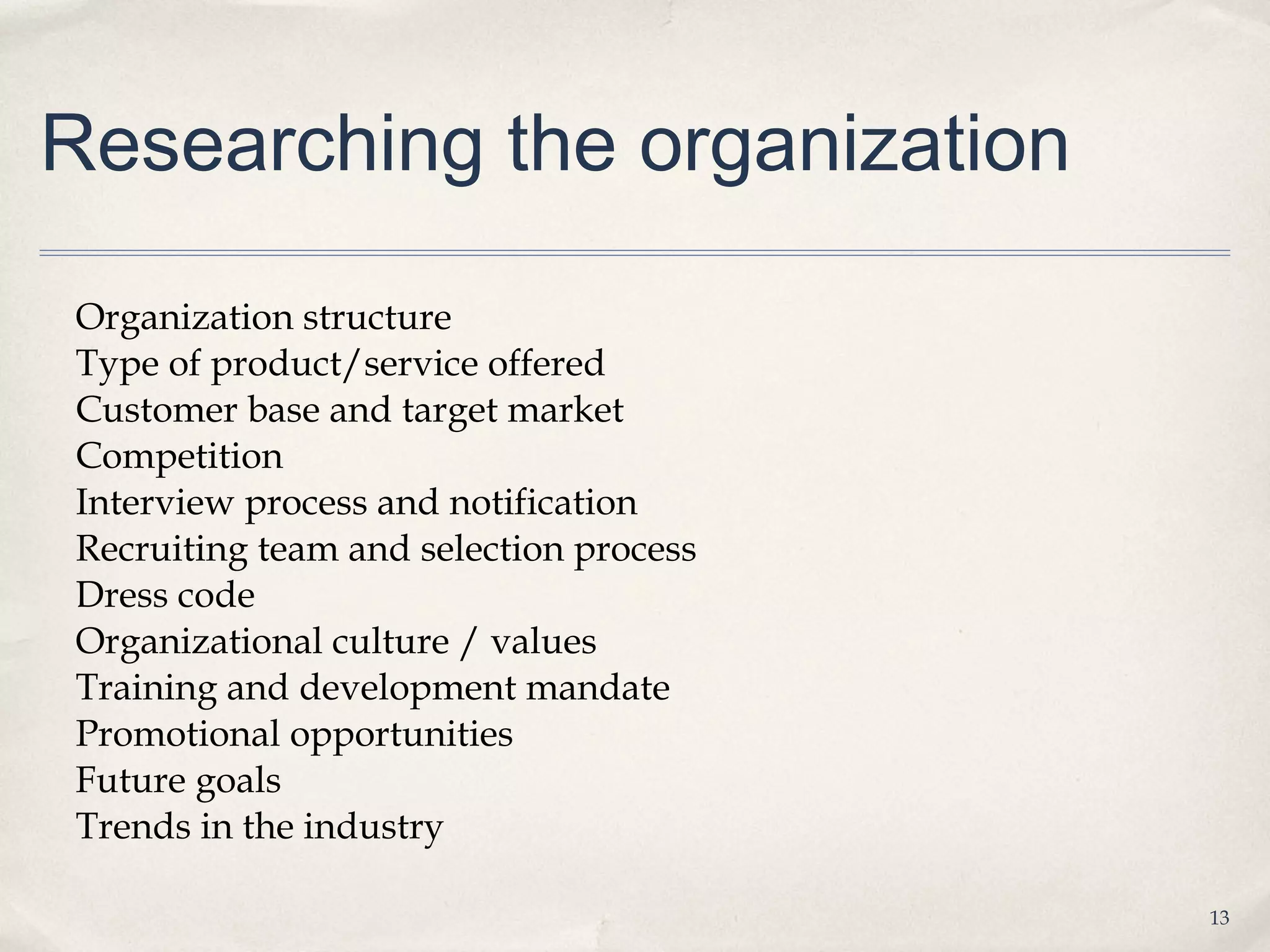 Researching the organization

Organization structure
Type of product/service offered
Customer base and target market
Competition
Interview process and notification
Recruiting team and selection process
Dress code
Organizational culture / values
Training and development mandate
Promotional opportunities
Future goals
Trends in the industry

                                        13
 