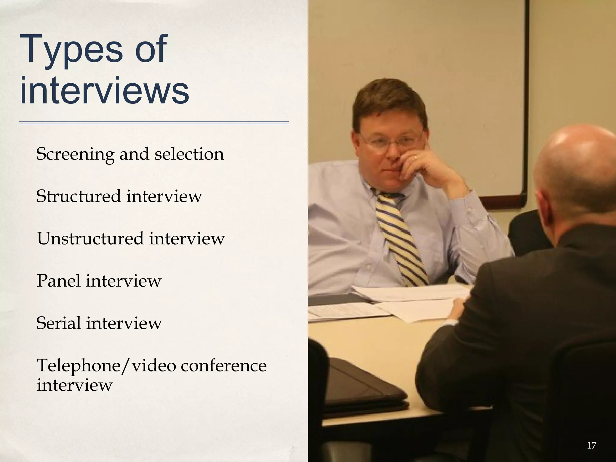 Types of
interviews
 Screening and selection

 Structured interview

 Unstructured interview

 Panel interview

 Serial interview

 Telephone/video conference
 interview


                              17
 