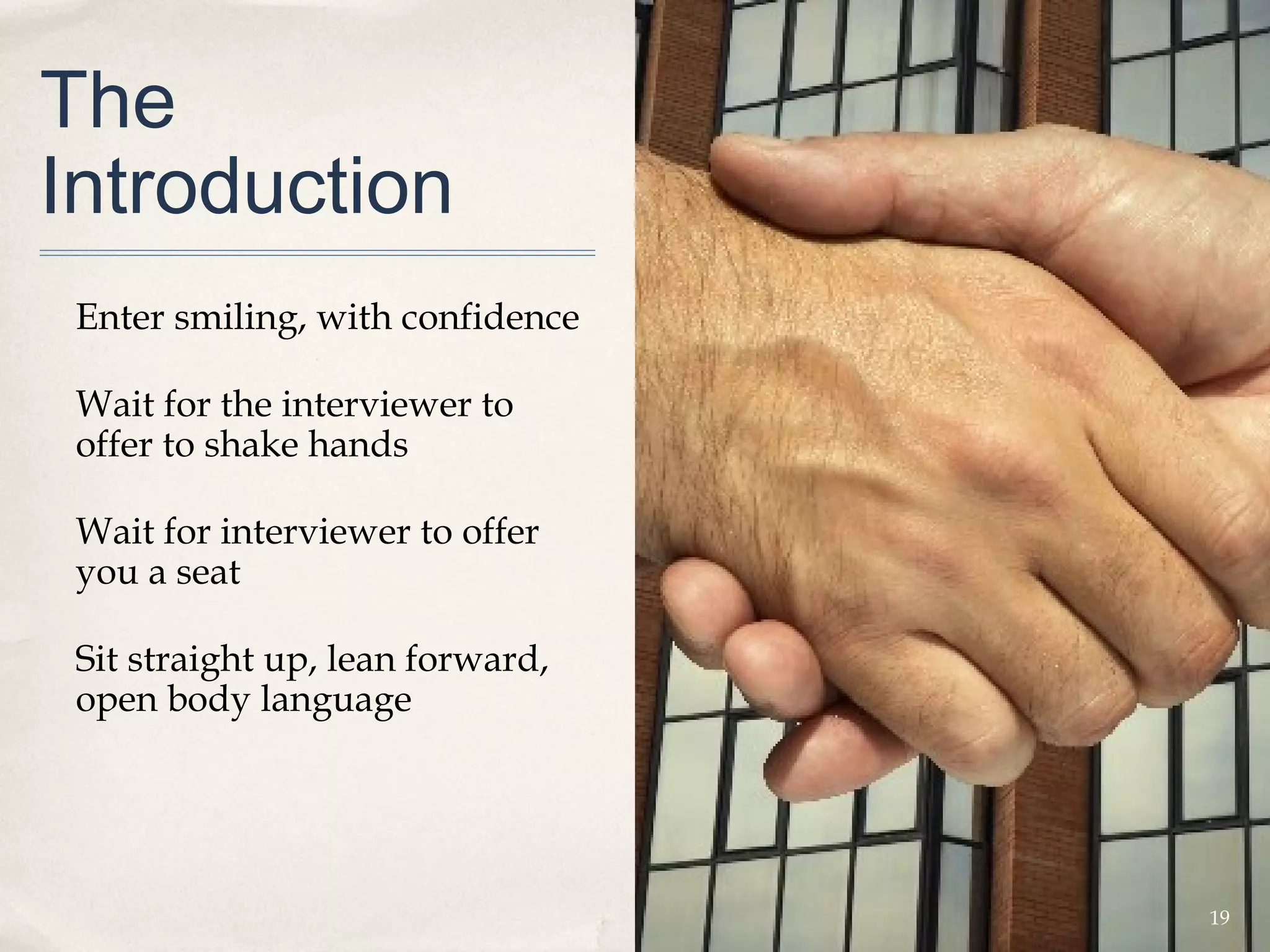 The
Introduction
 Enter smiling, with confidence

 Wait for the interviewer to
 offer to shake hands

 Wait for interviewer to offer
 you a seat

 Sit straight up, lean forward,
 open body language




                                  19
 