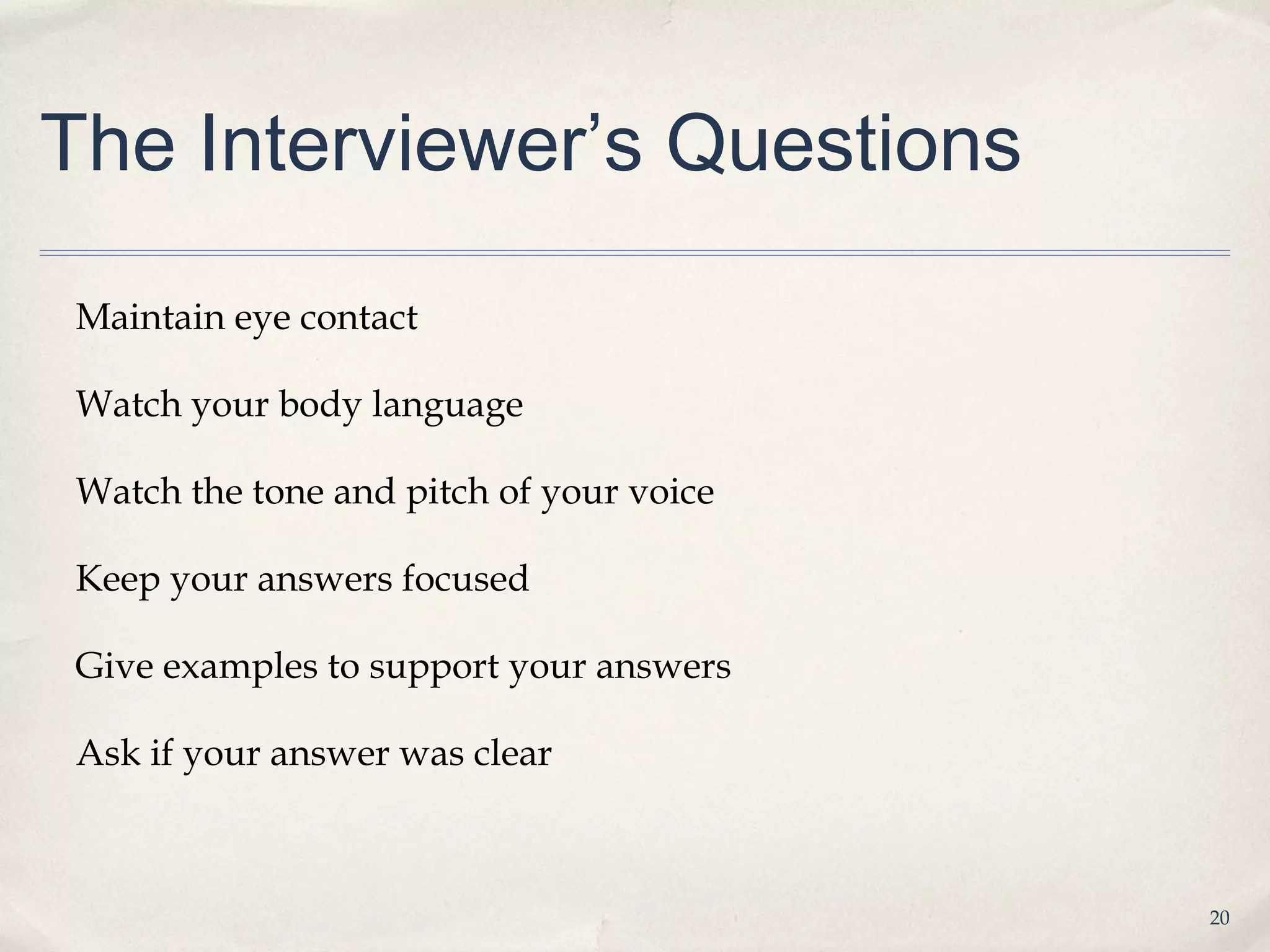 The Interviewer’s Questions

Maintain eye contact

Watch your body language

Watch the tone and pitch of your voice

Keep your answers focused

Give examples to support your answers

Ask if your answer was clear



                                         20
 