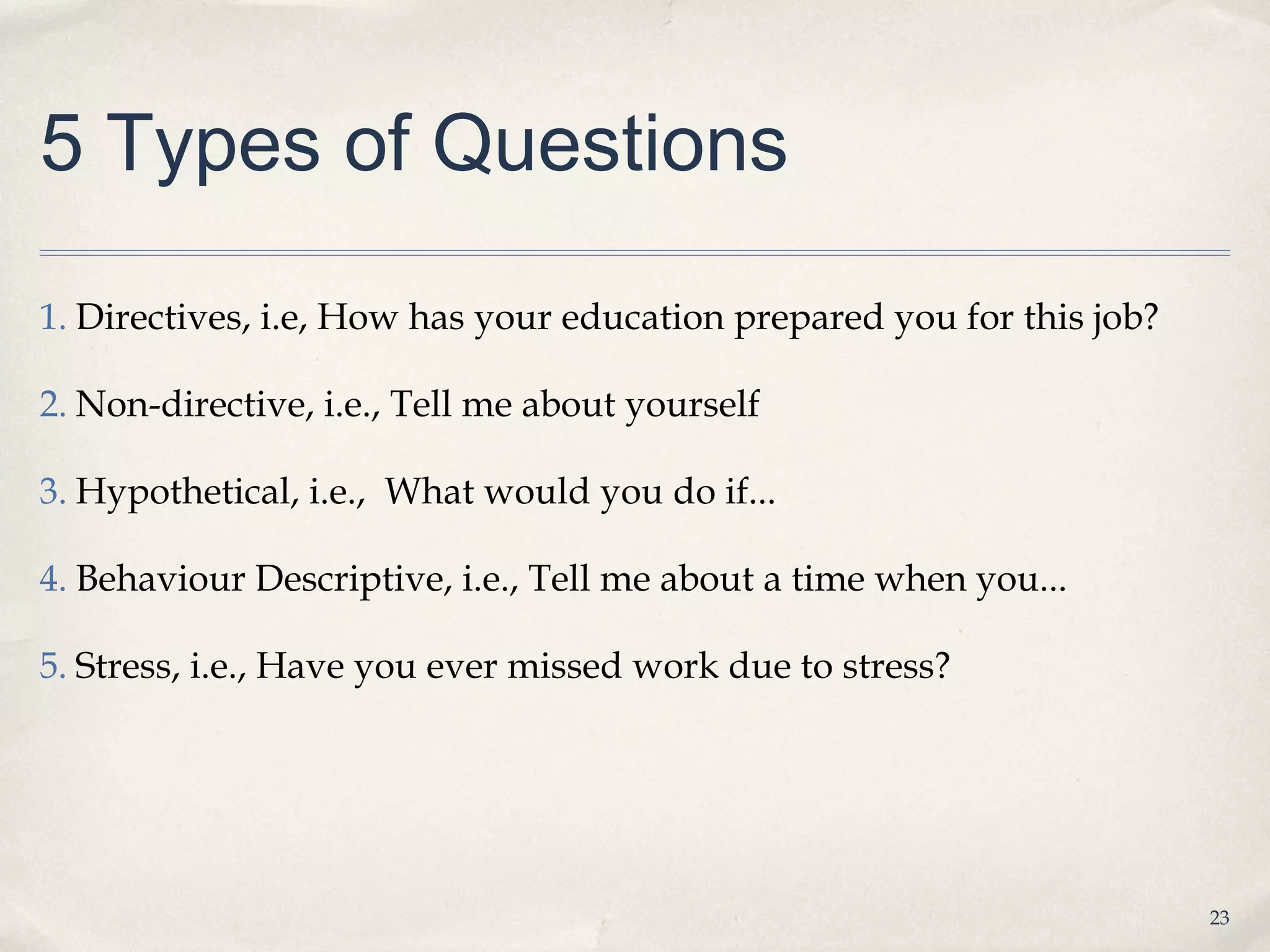 5 Types of Questions

1. Directives, i.e, How has your education prepared you for this job?

2. Non-directive, i.e., Tell me about yourself

3. Hypothetical, i.e., What would you do if...

4. Behaviour Descriptive, i.e., Tell me about a time when you...

5. Stress, i.e., Have you ever missed work due to stress?




                                                                        23
 