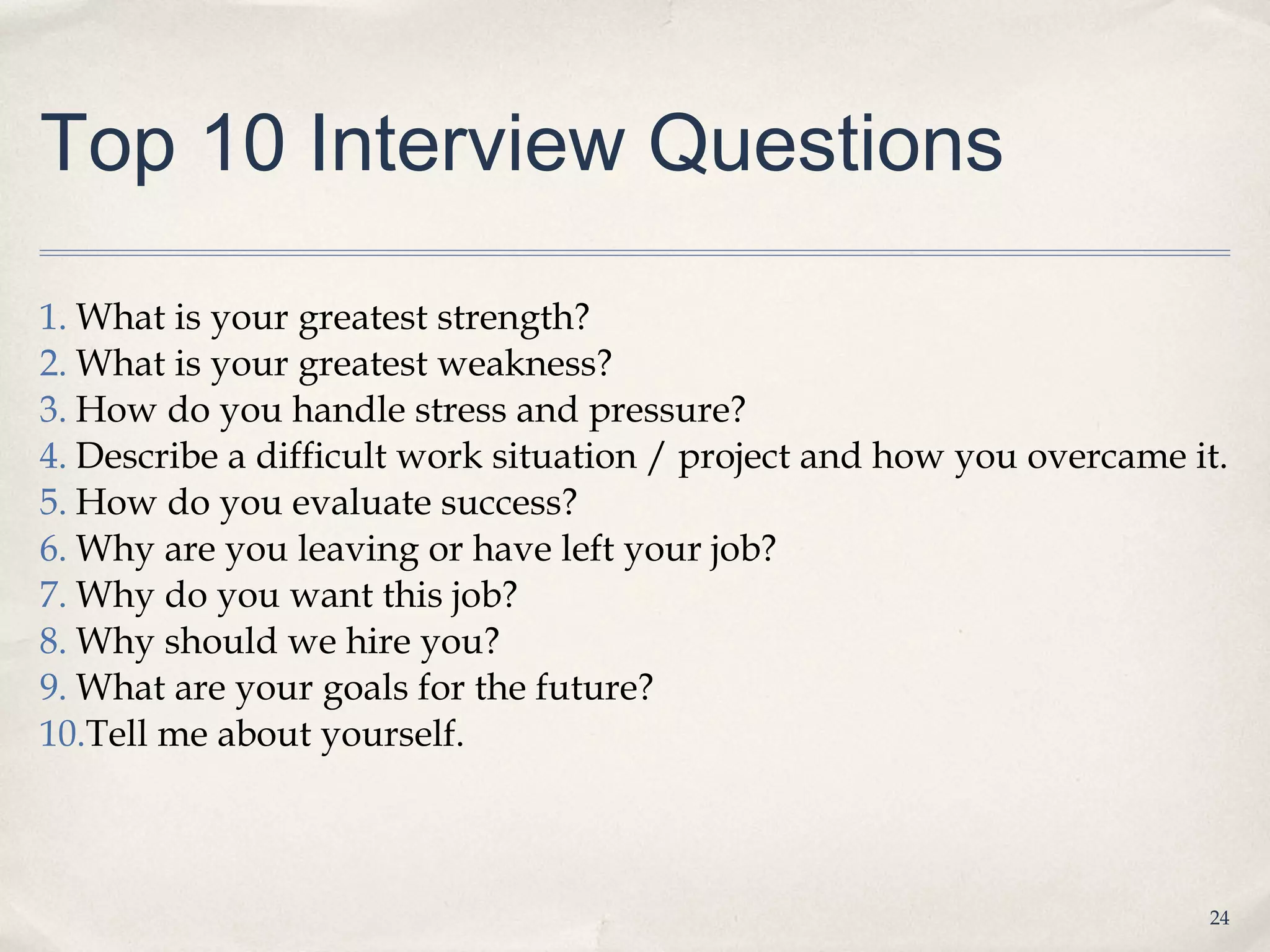 Top 10 Interview Questions

1. What is your greatest strength?
2. What is your greatest weakness?
3. How do you handle stress and pressure?
4. Describe a difficult work situation / project and how you overcame it.
5. How do you evaluate success?
6. Why are you leaving or have left your job?
7. Why do you want this job?
8. Why should we hire you?
9. What are your goals for the future?
10.Tell me about yourself.



                                                                       24
 