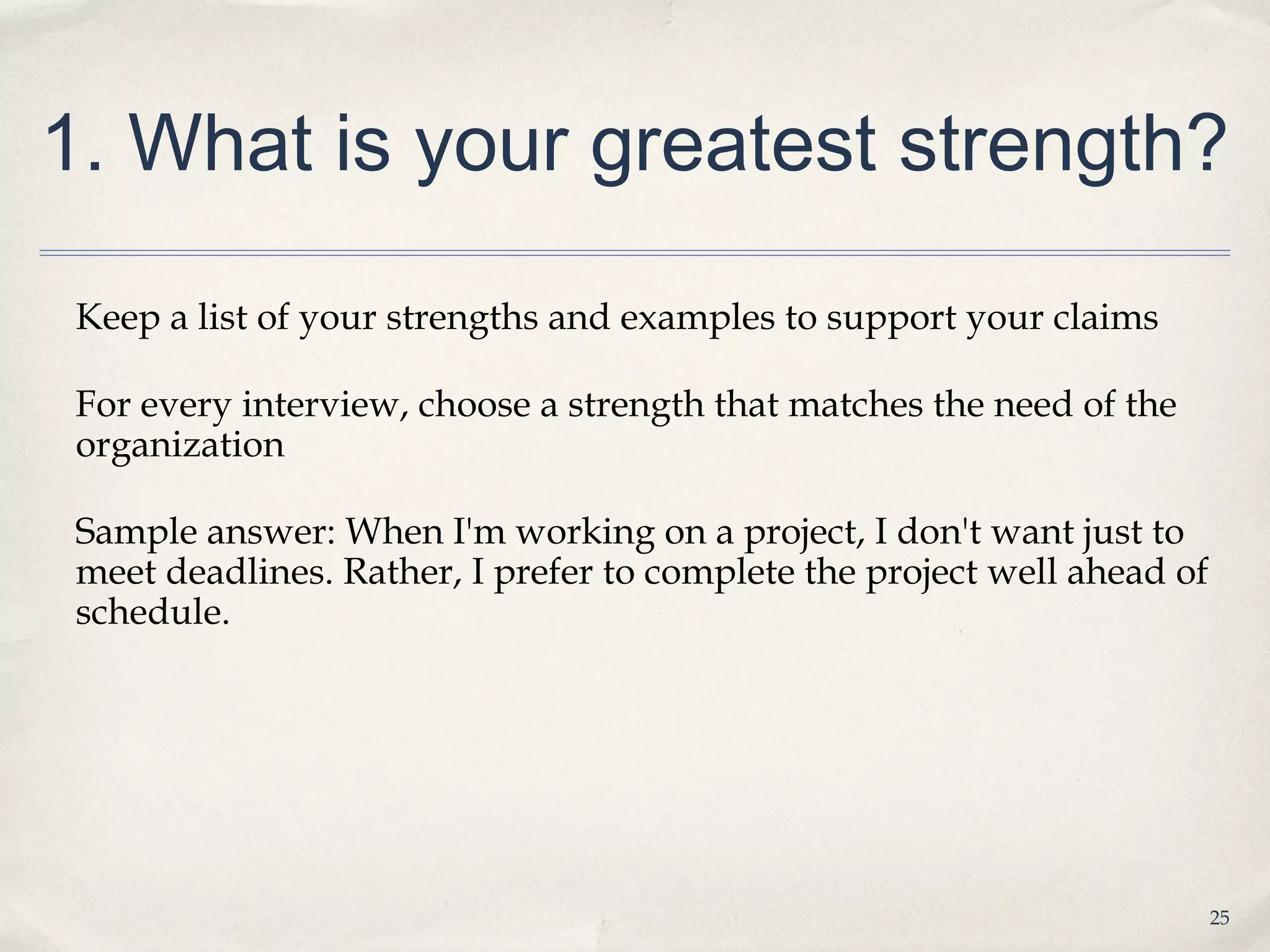 1. What is your greatest strength?

 Keep a list of your strengths and examples to support your claims

 For every interview, choose a strength that matches the need of the
 organization

 Sample answer: When I'm working on a project, I don't want just to
 meet deadlines. Rather, I prefer to complete the project well ahead of
 schedule.




                                                                          25
 