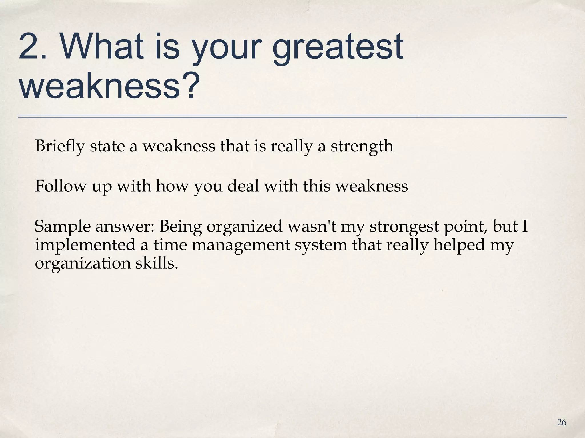 2. What is your greatest
weakness?
 Briefly state a weakness that is really a strength

 Follow up with how you deal with this weakness

 Sample answer: Being organized wasn't my strongest point, but I
 implemented a time management system that really helped my
 organization skills.




                                                                   26
 