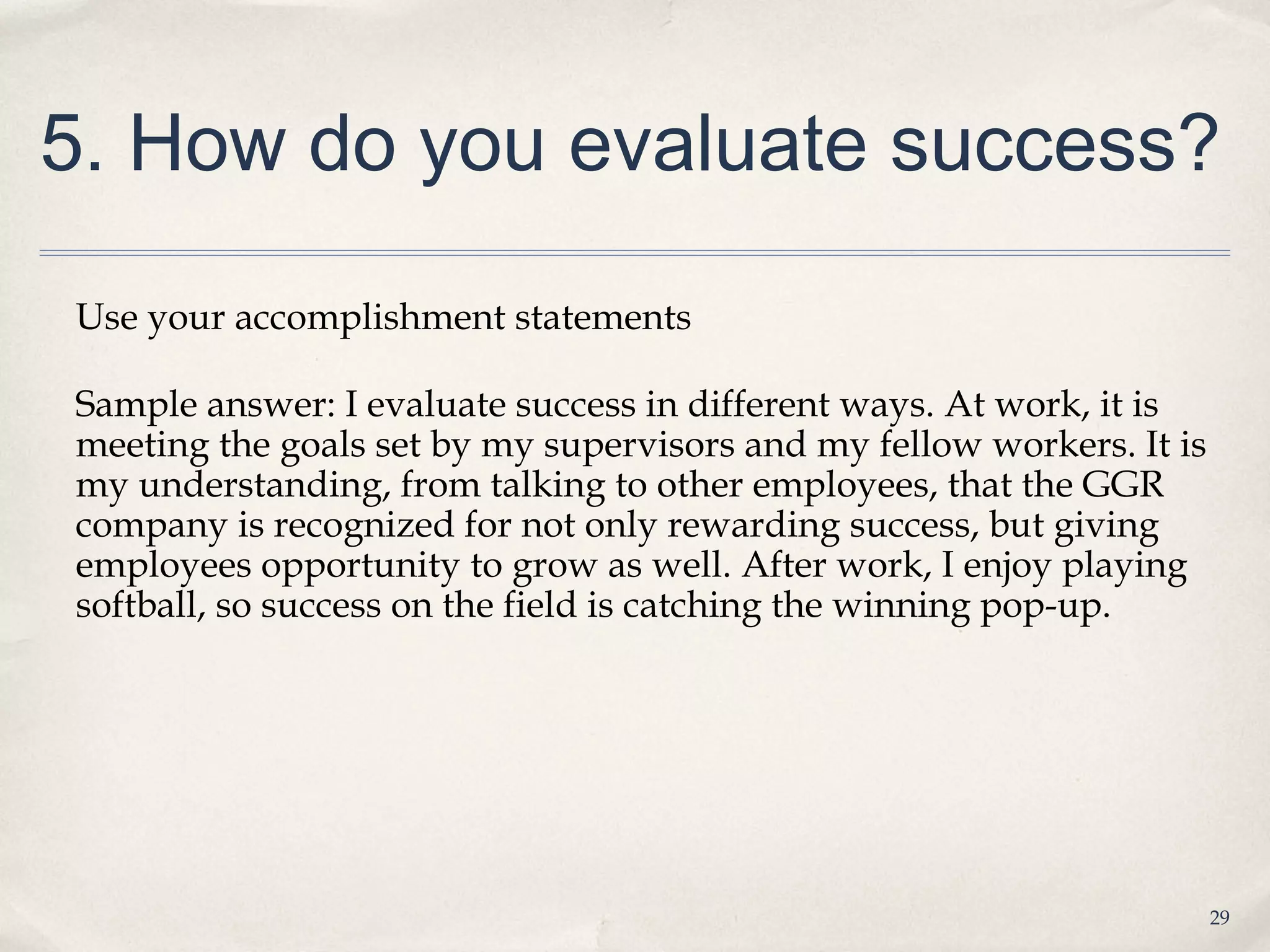 5. How do you evaluate success?

Use your accomplishment statements

Sample answer: I evaluate success in different ways. At work, it is
meeting the goals set by my supervisors and my fellow workers. It is
my understanding, from talking to other employees, that the GGR
company is recognized for not only rewarding success, but giving
employees opportunity to grow as well. After work, I enjoy playing
softball, so success on the field is catching the winning pop-up.




                                                                       29
 