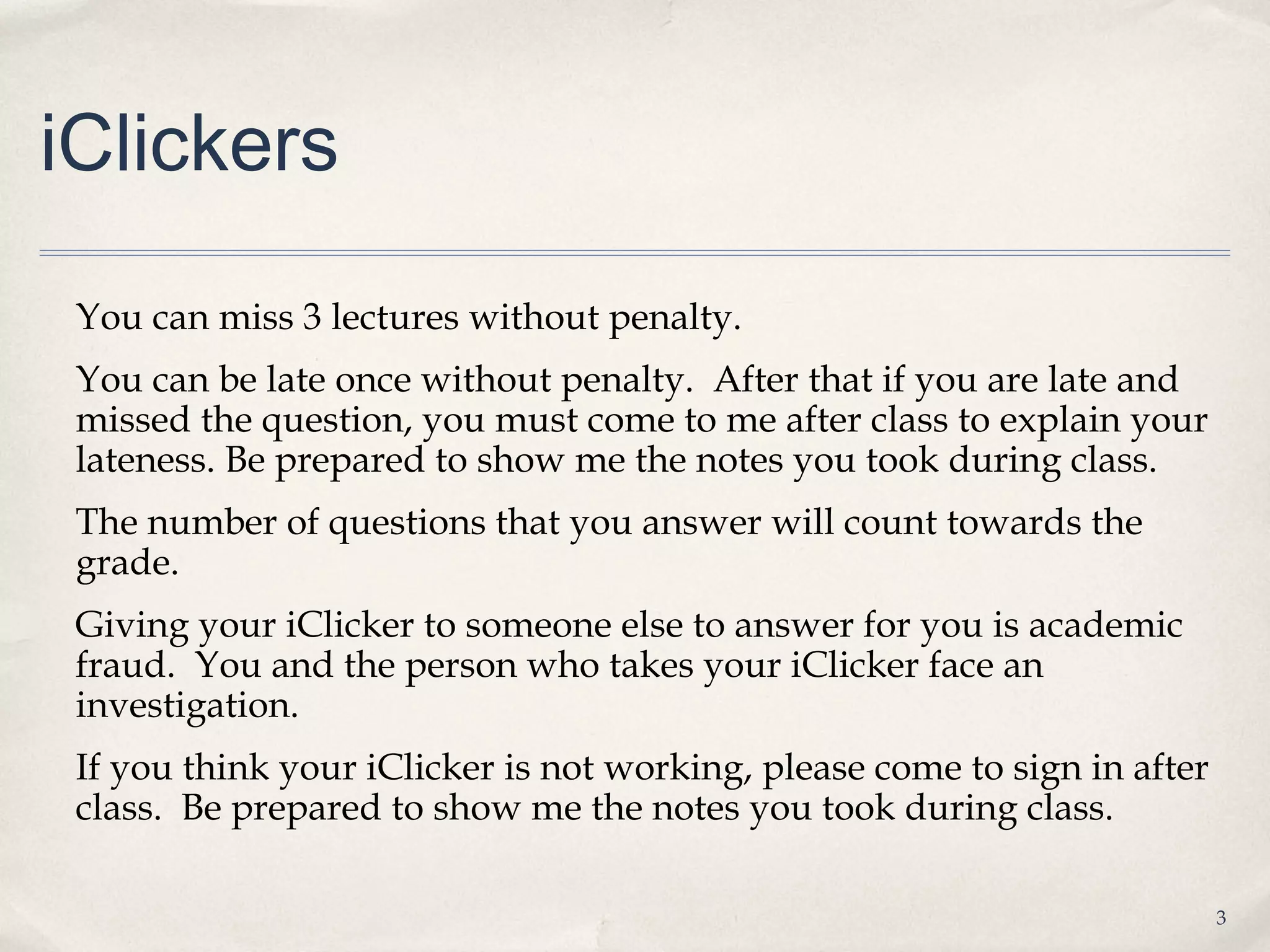 iClickers

 You can miss 3 lectures without penalty.
 You can be late once without penalty. After that if you are late and
 missed the question, you must come to me after class to explain your
 lateness. Be prepared to show me the notes you took during class.
 The number of questions that you answer will count towards the
 grade.
 Giving your iClicker to someone else to answer for you is academic
 fraud. You and the person who takes your iClicker face an
 investigation.
 If you think your iClicker is not working, please come to sign in after
 class. Be prepared to show me the notes you took during class.

                                                                           3
 