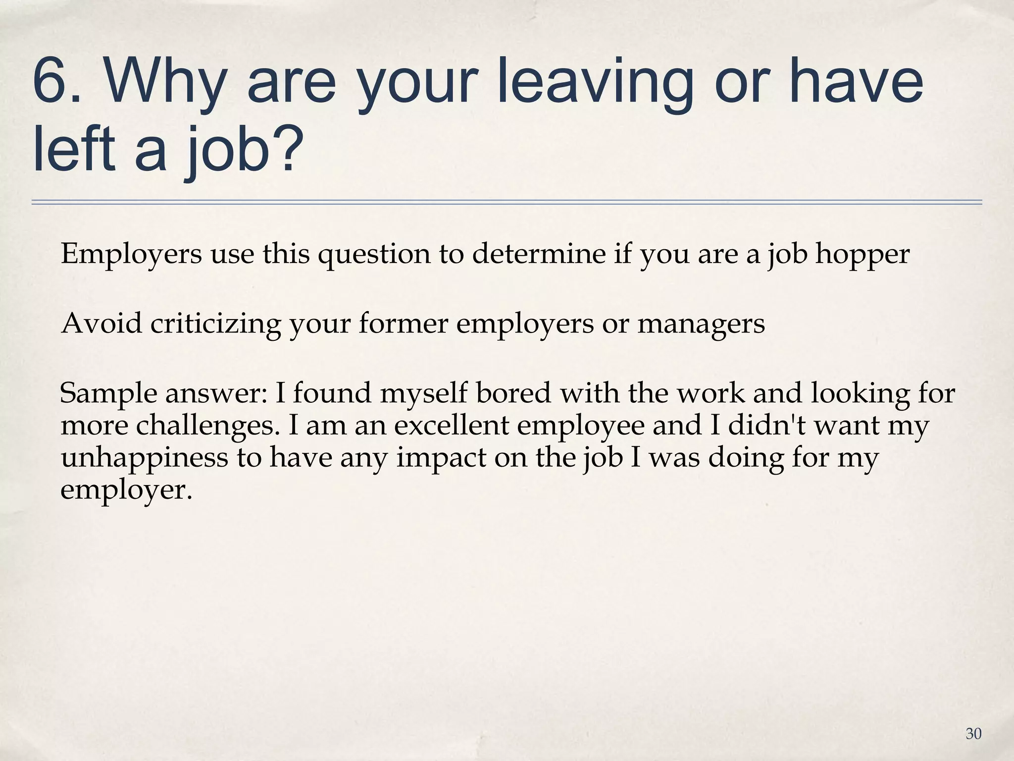 6. Why are your leaving or have
left a job?
Employers use this question to determine if you are a job hopper

Avoid criticizing your former employers or managers

Sample answer: I found myself bored with the work and looking for
more challenges. I am an excellent employee and I didn't want my
unhappiness to have any impact on the job I was doing for my
employer.




                                                                    30
 