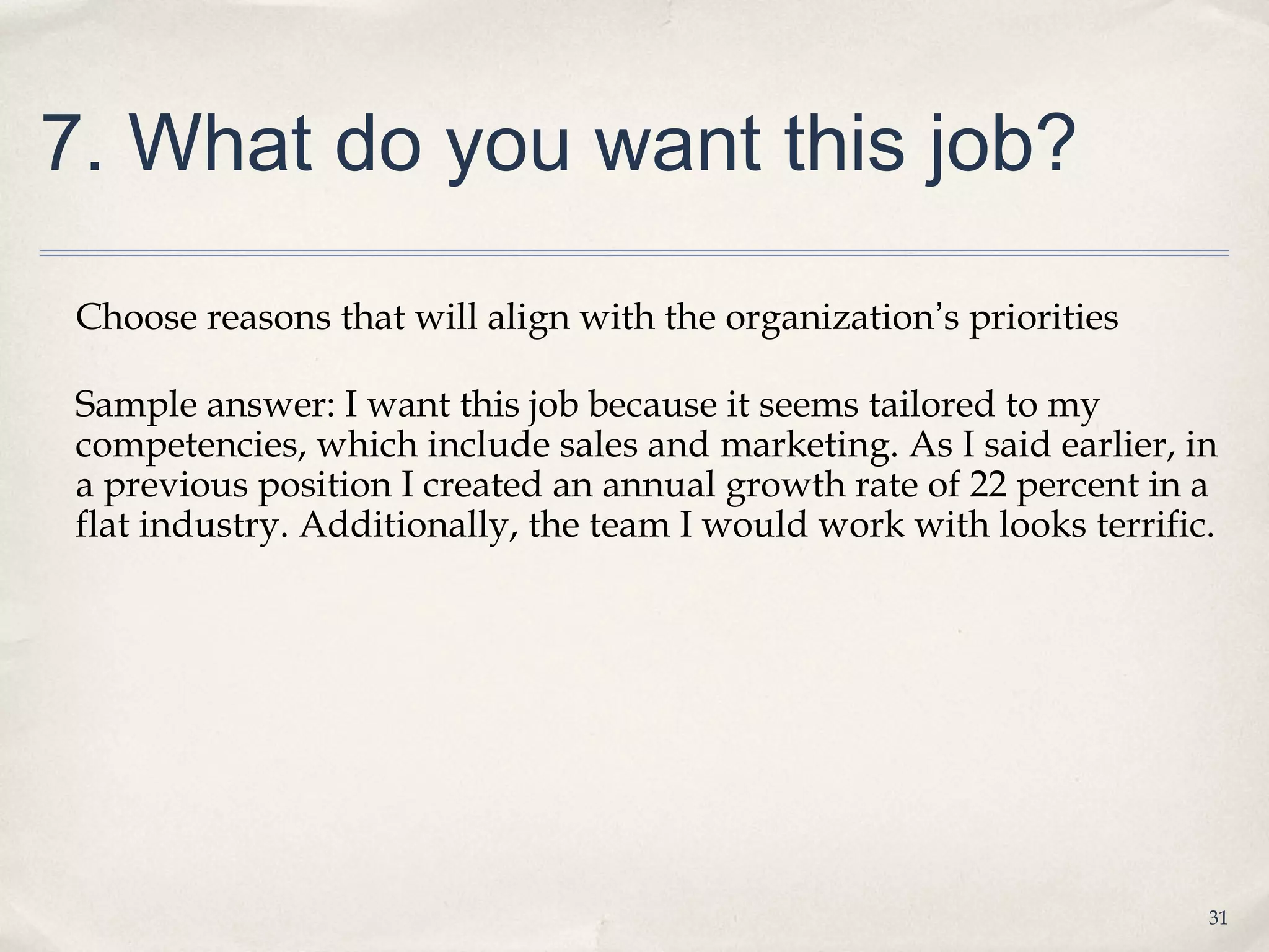 7. What do you want this job?

 Choose reasons that will align with the organization’s priorities

 Sample answer: I want this job because it seems tailored to my
 competencies, which include sales and marketing. As I said earlier, in
 a previous position I created an annual growth rate of 22 percent in a
 flat industry. Additionally, the team I would work with looks terrific.




                                                                       31
 