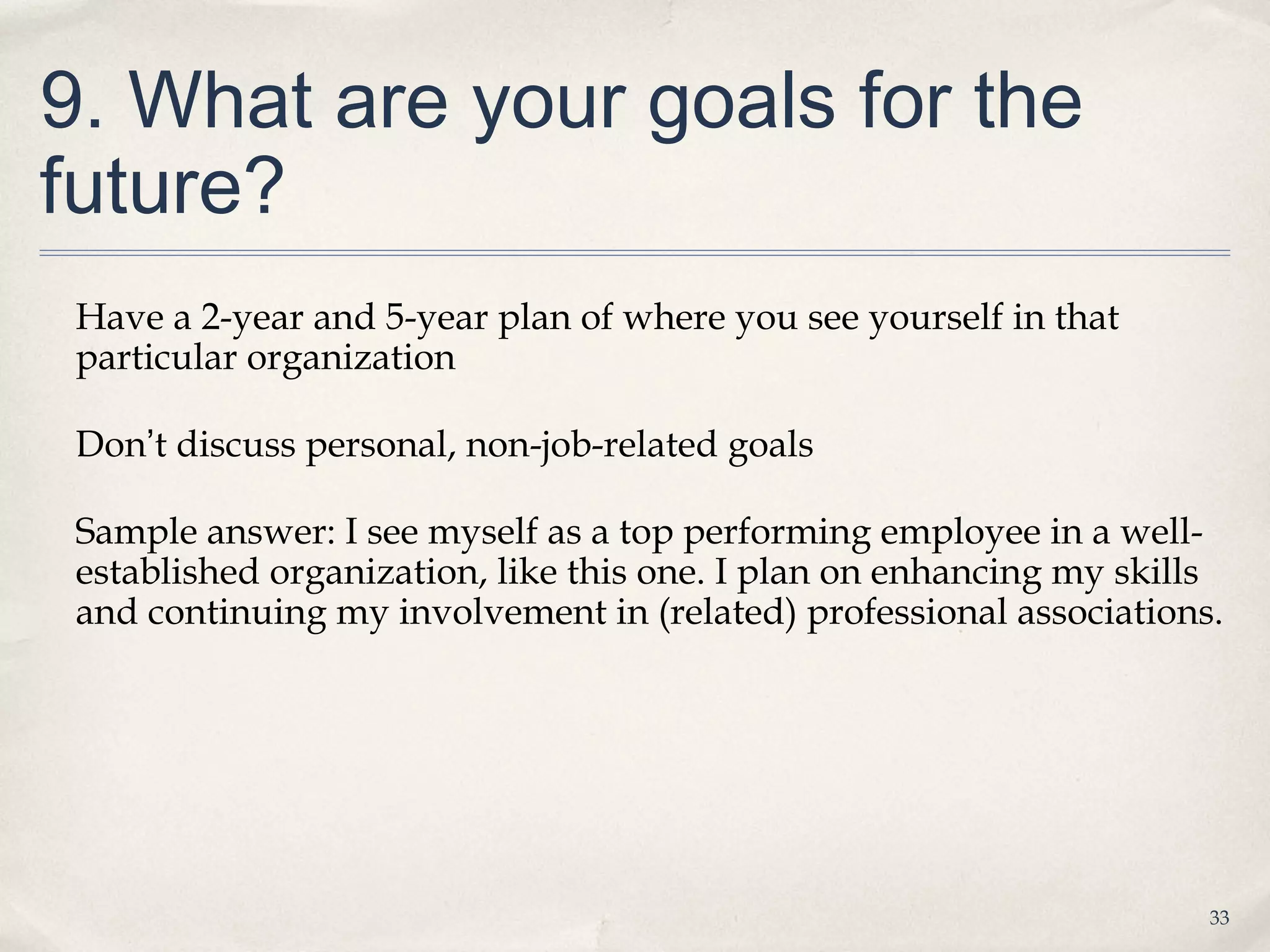 9. What are your goals for the
future?
 Have a 2-year and 5-year plan of where you see yourself in that
 particular organization

 Don’t discuss personal, non-job-related goals

 Sample answer: I see myself as a top performing employee in a well-
 established organization, like this one. I plan on enhancing my skills
 and continuing my involvement in (related) professional associations.




                                                                      33
 