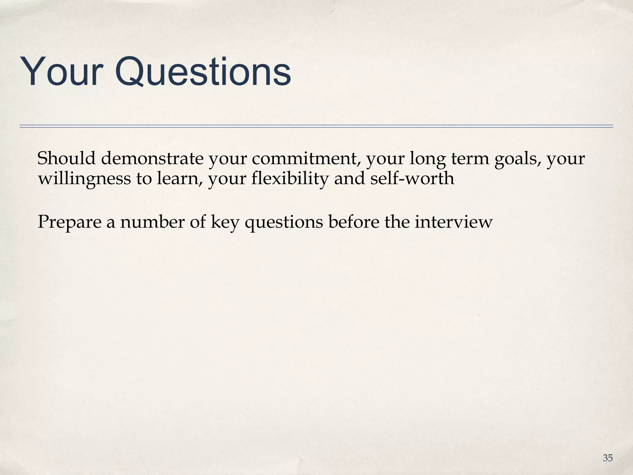 Your Questions

Should demonstrate your commitment, your long term goals, your
willingness to learn, your flexibility and self-worth

Prepare a number of key questions before the interview




                                                                 35
 