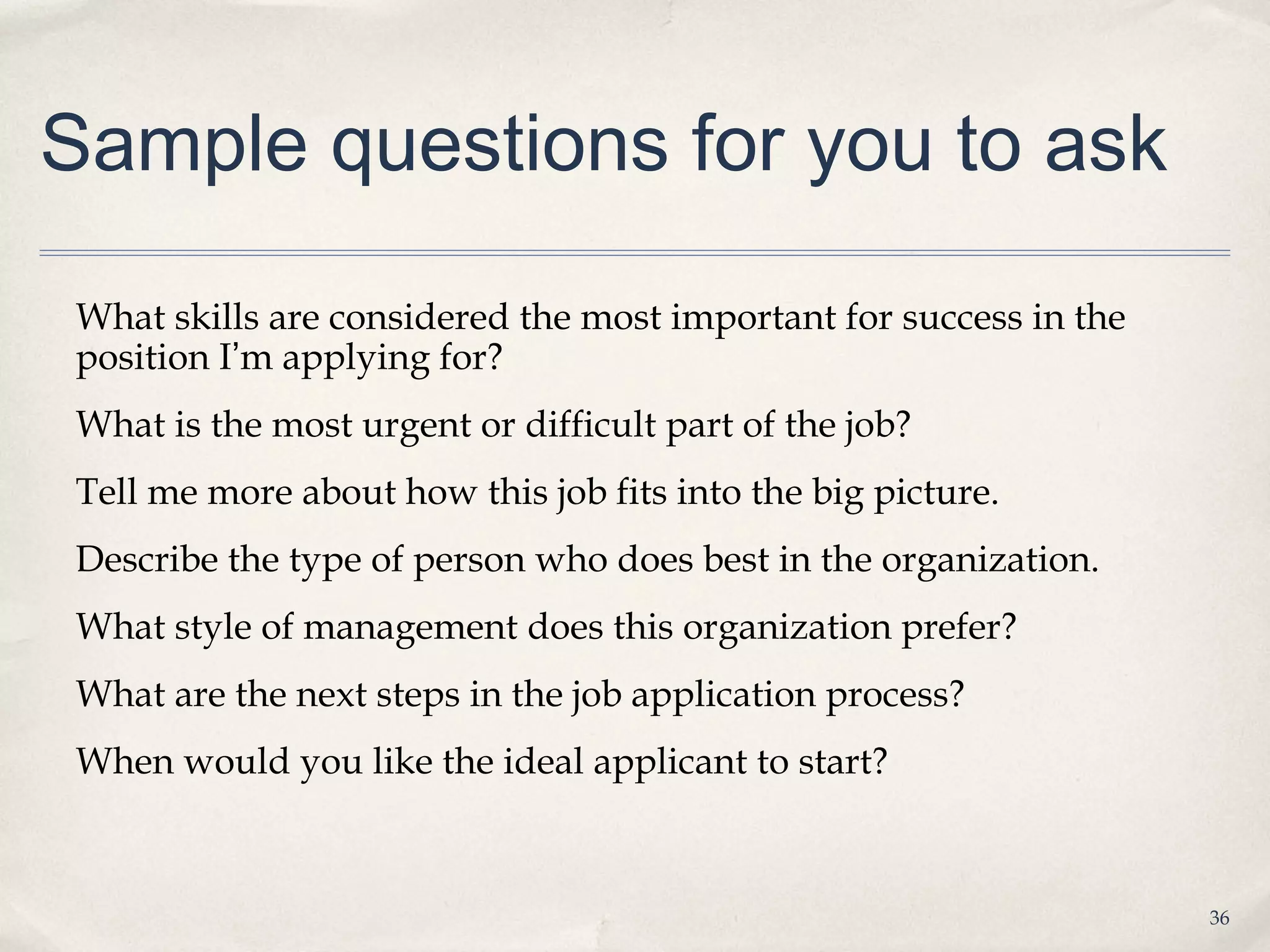 Sample questions for you to ask

What skills are considered the most important for success in the
position I’m applying for?
What is the most urgent or difficult part of the job?
Tell me more about how this job fits into the big picture.
Describe the type of person who does best in the organization.
What style of management does this organization prefer?
What are the next steps in the job application process?
When would you like the ideal applicant to start?



                                                                   36
 