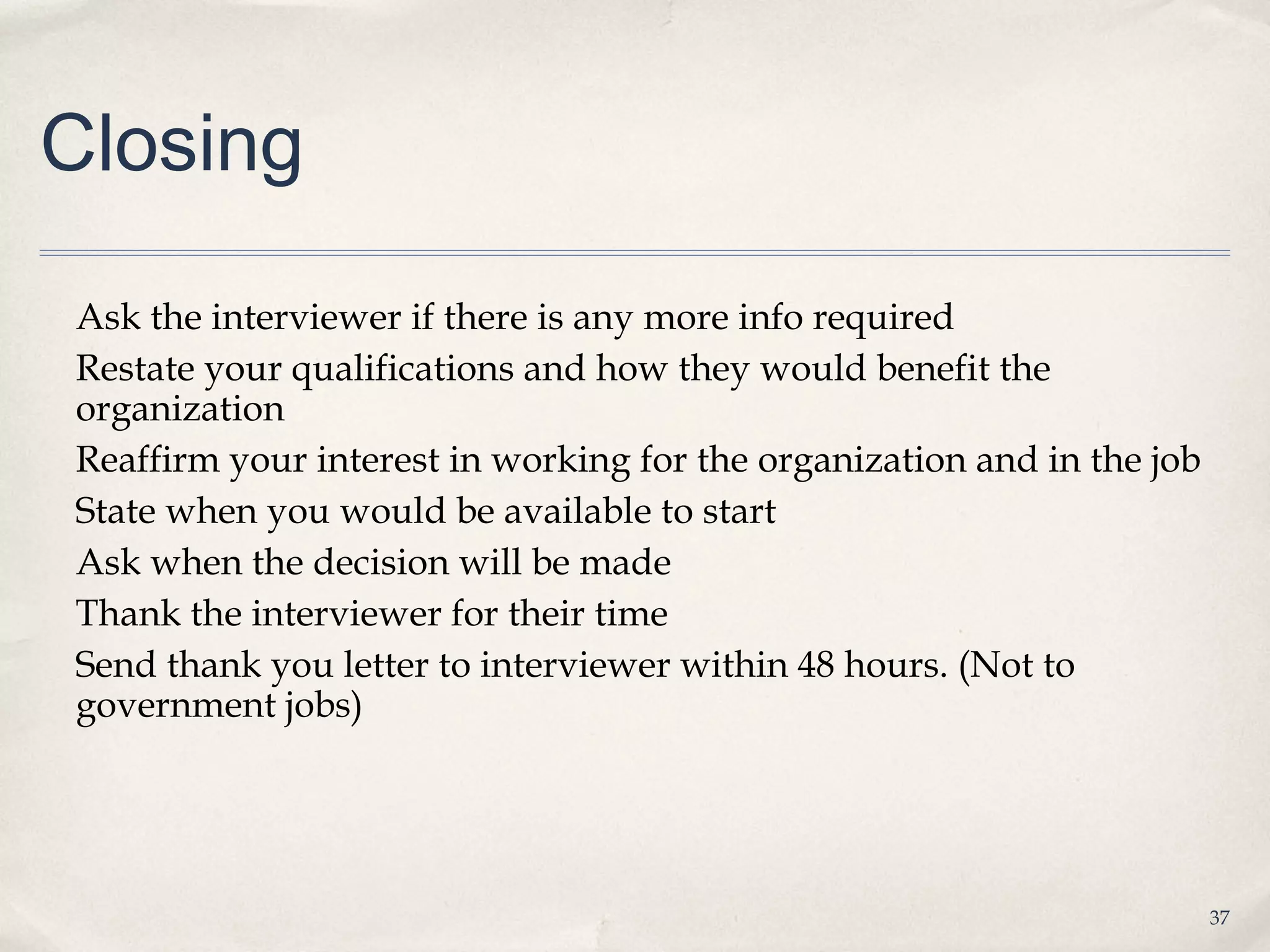 Closing

Ask the interviewer if there is any more info required
Restate your qualifications and how they would benefit the
organization
Reaffirm your interest in working for the organization and in the job
State when you would be available to start
Ask when the decision will be made
Thank the interviewer for their time
Send thank you letter to interviewer within 48 hours. (Not to
government jobs)




                                                                        37
 