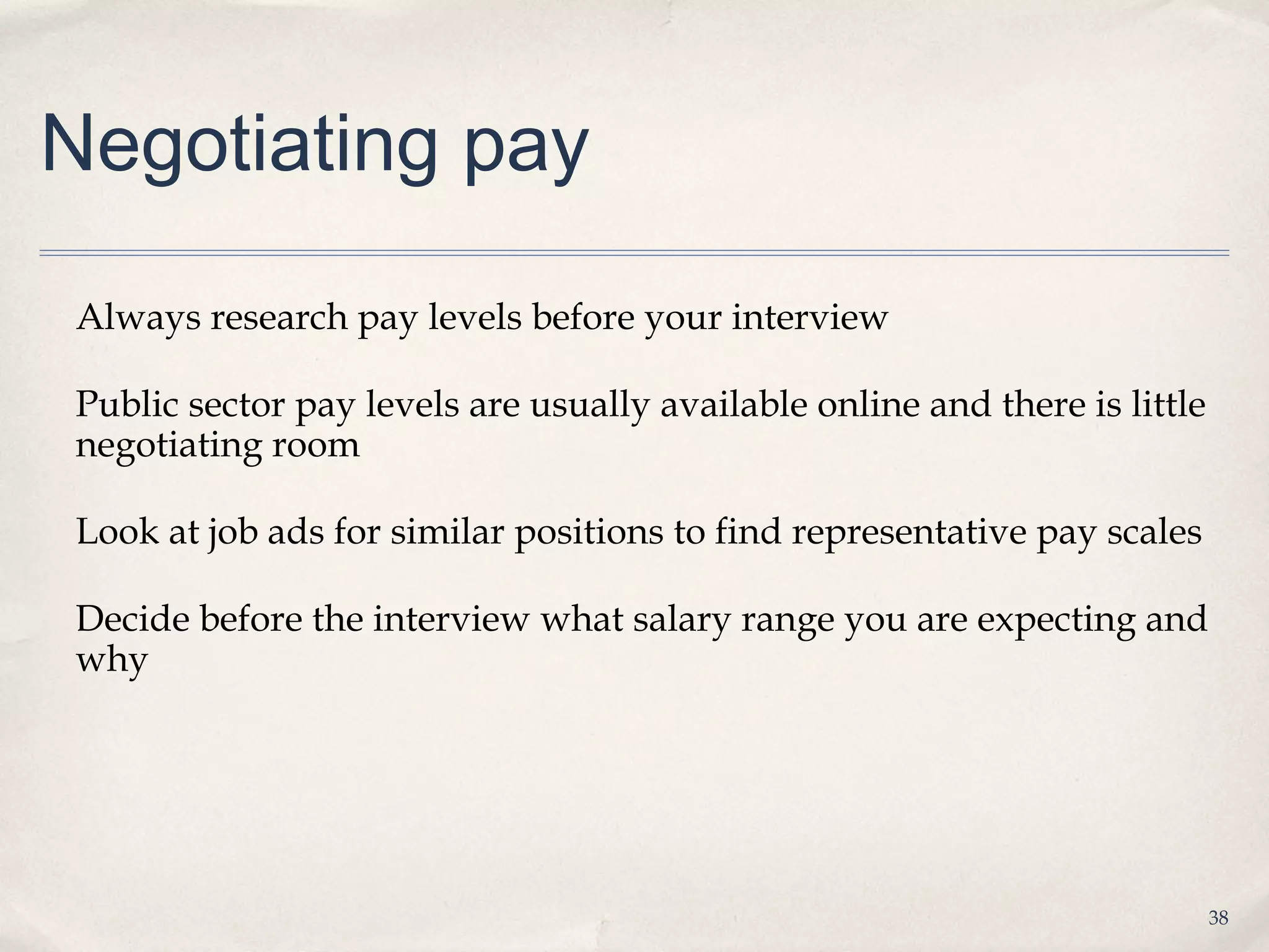 Negotiating pay

Always research pay levels before your interview

Public sector pay levels are usually available online and there is little
negotiating room

Look at job ads for similar positions to find representative pay scales

Decide before the interview what salary range you are expecting and
why




                                                                            38
 