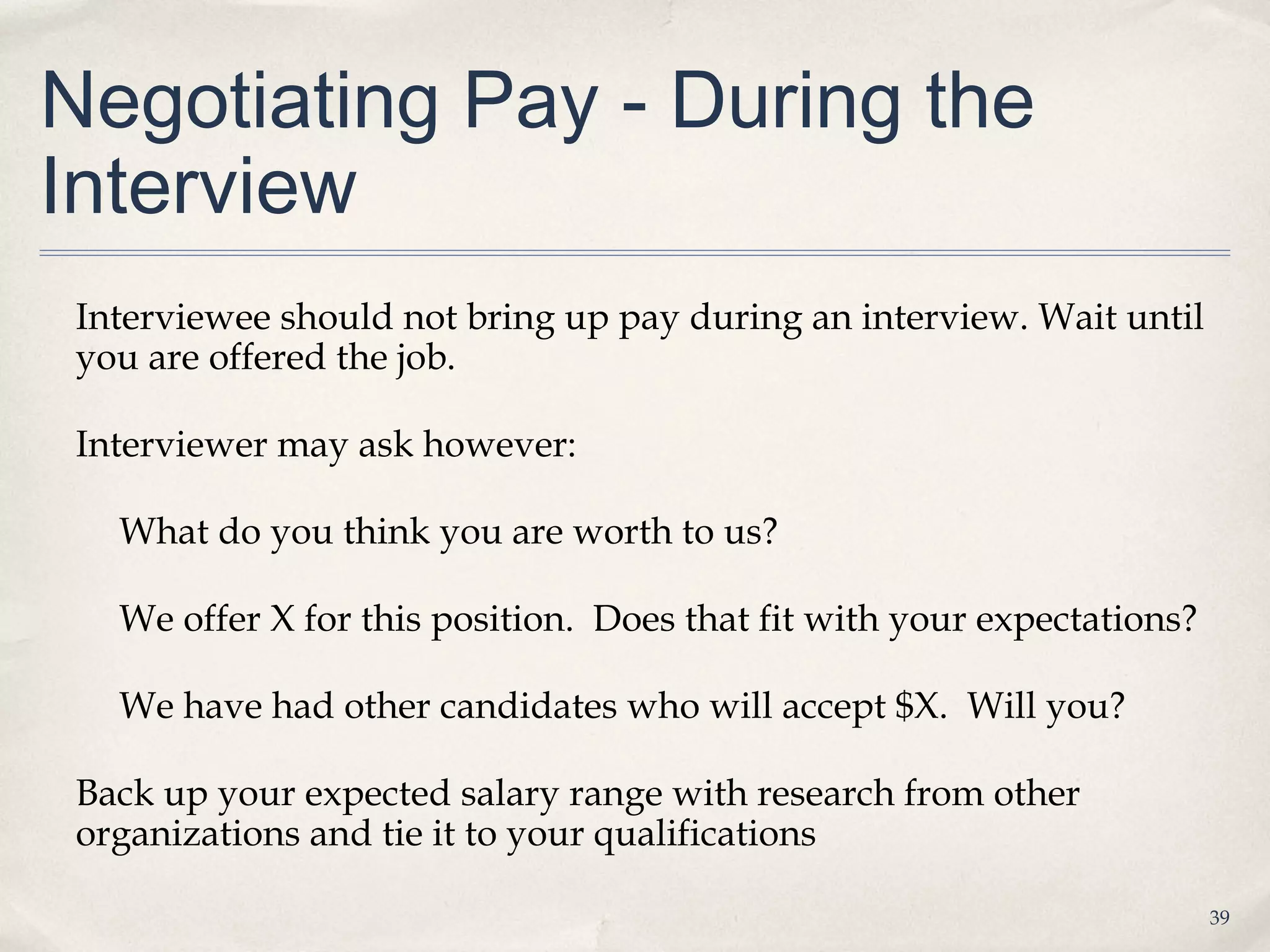 Negotiating Pay - During the
Interview
 Interviewee should not bring up pay during an interview. Wait until
 you are offered the job.

 Interviewer may ask however:

   What do you think you are worth to us?

   We offer X for this position. Does that fit with your expectations?

   We have had other candidates who will accept $X. Will you?

 Back up your expected salary range with research from other
 organizations and tie it to your qualifications

                                                                         39
 