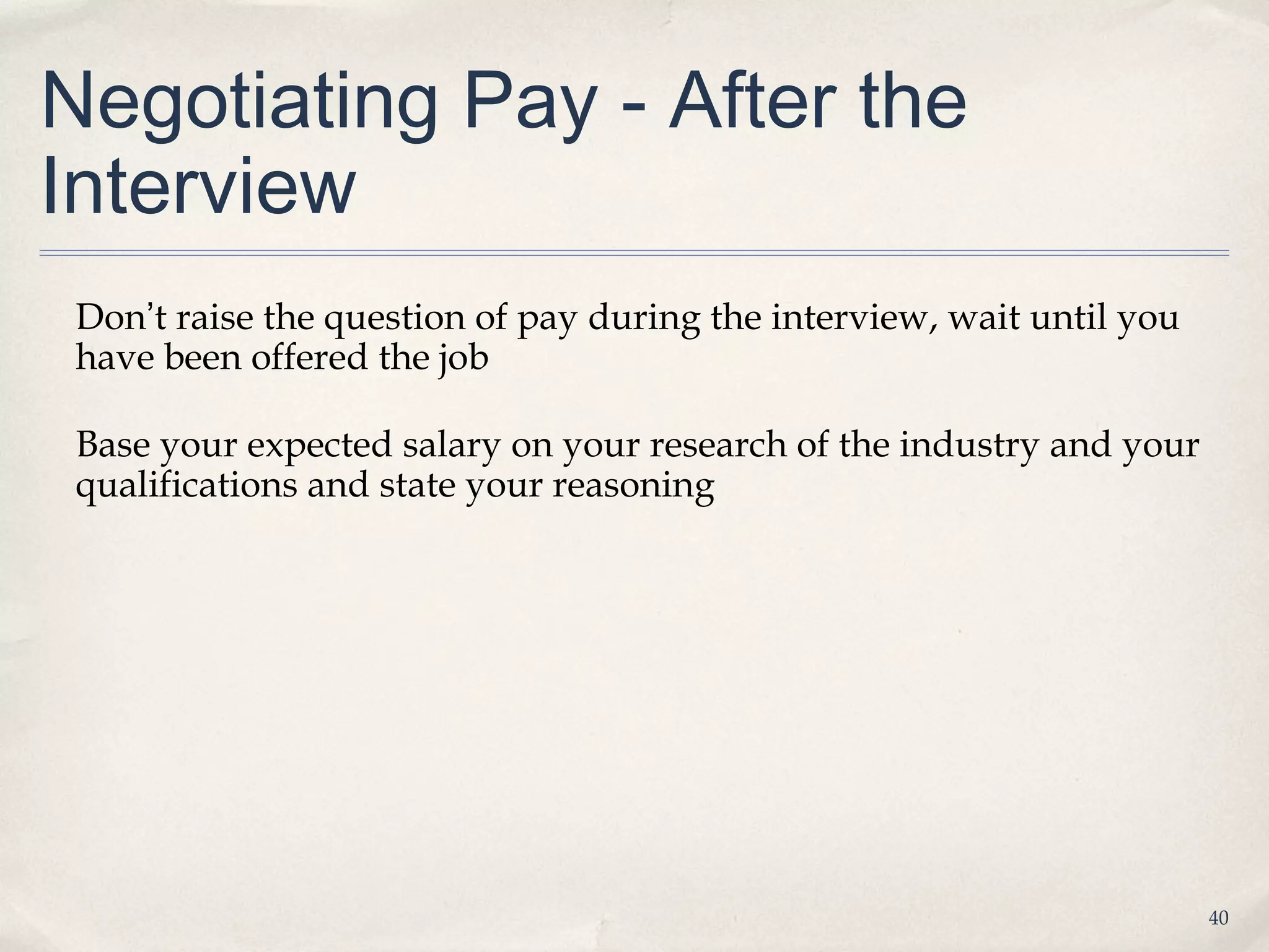 Negotiating Pay - After the
Interview
 Don’t raise the question of pay during the interview, wait until you
 have been offered the job

 Base your expected salary on your research of the industry and your
 qualifications and state your reasoning




                                                                        40
 
