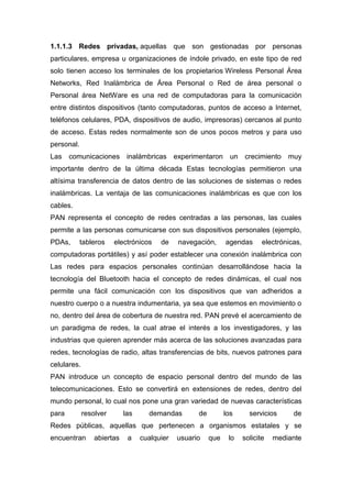 1.1.1.3 Redes privadas, aquellas que son gestionadas por personas
particulares, empresa u organizaciones de índole privado, en este tipo de red
solo tienen acceso los terminales de los propietarios Wireless Personal Área
Networks, Red Inalámbrica de Área Personal o Red de área personal o
Personal área NetWare es una red de computadoras para la comunicación
entre distintos dispositivos (tanto computadoras, puntos de acceso a Internet,
teléfonos celulares, PDA, dispositivos de audio, impresoras) cercanos al punto
de acceso. Estas redes normalmente son de unos pocos metros y para uso
personal.
Las comunicaciones inalámbricas experimentaron un crecimiento muy
importante dentro de la última década Estas tecnologías permitieron una
altísima transferencia de datos dentro de las soluciones de sistemas o redes
inalámbricas. La ventaja de las comunicaciones inalámbricas es que con los
cables.
PAN representa el concepto de redes centradas a las personas, las cuales
permite a las personas comunicarse con sus dispositivos personales (ejemplo,
PDAs, tableros electrónicos de navegación, agendas electrónicas,
computadoras portátiles) y así poder establecer una conexión inalámbrica con
Las redes para espacios personales continúan desarrollándose hacia la
tecnología del Bluetooth hacia el concepto de redes dinámicas, el cual nos
permite una fácil comunicación con los dispositivos que van adheridos a
nuestro cuerpo o a nuestra indumentaria, ya sea que estemos en movimiento o
no, dentro del área de cobertura de nuestra red. PAN prevé el acercamiento de
un paradigma de redes, la cual atrae el interés a los investigadores, y las
industrias que quieren aprender más acerca de las soluciones avanzadas para
redes, tecnologías de radio, altas transferencias de bits, nuevos patrones para
celulares.
PAN introduce un concepto de espacio personal dentro del mundo de las
telecomunicaciones. Esto se convertirá en extensiones de redes, dentro del
mundo personal, lo cual nos pone una gran variedad de nuevas características
para resolver las demandas de los servicios de
Redes públicas, aquellas que pertenecen a organismos estatales y se
encuentran abiertas a cualquier usuario que lo solicite mediante
 