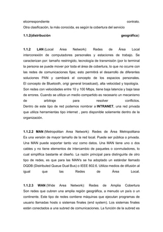 elcorrespondiente contrato.
Otra clasificación, la más conocida, es según la cobertura del servicio
1.1.2(distribución geográfica):
1.1.2 LAN (Local Area Network): Redes de Área Local
interconexión de computadores personales y estaciones de trabajo. Se
caracterizan por: tamaño restringido, tecnología de transmisión (por lo terminal
la persona se puede mover por toda el área de cobertura, lo que no ocurre con
las redes de comunicaciones fijas; esto permitirá el desarrollo de diferentes
soluciones PAN y cambiará el concepto de los espacios personales.
El concepto de Bluetooth, origi general broadcast), alta velocidad y topología.
Son redes con velocidades entre 10 y 100 Mbps, tiene baja latencia y baja tasa
de errores. Cuando se utiliza un medio compartido es necesario un mecanismo
de arbitraje para resolver conflictos.
Dentro de este tipo de red podemos nombrar a INTRANET, una red privada
que utiliza herramientas tipo internet , pero disponible solamente dentro de la
organización.
1.1.2.2 MAN (Metropolitan Area Network): Redes de Área Metropolitana
Es una versión de mayor tamaño de la red local. Puede ser pública o privada.
Una MAN puede soportar tanto voz como datos. Una MAN tiene uno o dos
cables y no tiene elementos de intercambio de paquetes o conmutadores, lo
cual simplifica bastante el diseño. La razón principal para distinguirla de otro
tipo de redes, es que para las MAN's se ha adoptado un estándar llamado
DQDB (Distributed Queue Dual Bus) o IEEE 802.6. Utiliza medios de difusión al
igual que las Redes de Área Local.
1.1.2.3 WAN (Wide Area Network): Redes de Amplia Cobertura
Son redes que cubren una amplia región geográfica, a menudo un país o un
continente. Este tipo de redes contiene máquinas que ejecutan programas de
usuario llamadas hosts o sistemas finales (end system). Los sistemas finales
están conectados a una subred de comunicaciones. La función de la subred es
 
