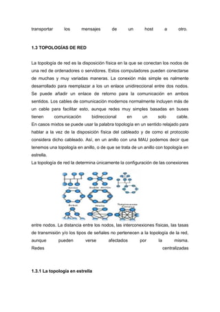 transportar los mensajes de un host a otro.
1.3 TOPOLOGÍAS DE RED
La topología de red es la disposición física en la que se conectan los nodos de
una red de ordenadores o servidores. Estos computadores pueden conectarse
de muchas y muy variadas maneras. La conexión más simple es nalmente
desarrollado para reemplazar a los un enlace unidireccional entre dos nodos.
Se puede añadir un enlace de retorno para la comunicación en ambos
sentidos. Los cables de comunicación modernos normalmente incluyen más de
un cable para facilitar esto, aunque redes muy simples basadas en buses
tienen comunicación bidireccional en un solo cable.
En casos mixtos se puede usar la palabra topología en un sentido relajado para
hablar a la vez de la disposición física del cableado y de como el protocolo
considera dicho cableado. Así, en un anillo con una MAU podemos decir que
tenemos una topología en anillo, o de que se trata de un anillo con topología en
estrella.
La topología de red la determina únicamente la configuración de las conexiones
entre nodos. La distancia entre los nodos, las interconexiones físicas, las tasas
de transmisión y/o los tipos de señales no pertenecen a la topología de la red,
aunque pueden verse afectados por la misma.
Redes centralizadas
1.3.1 La topología en estrella
 