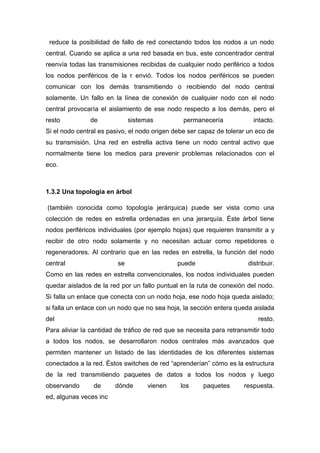 reduce la posibilidad de fallo de red conectando todos los nodos a un nodo
central. Cuando se aplica a una red basada en bus, este concentrador central
reenvía todas las transmisiones recibidas de cualquier nodo periférico a todos
los nodos periféricos de la r envió. Todos los nodos periféricos se pueden
comunicar con los demás transmitiendo o recibiendo del nodo central
solamente. Un fallo en la línea de conexión de cualquier nodo con el nodo
central provocaría el aislamiento de ese nodo respecto a los demás, pero el
resto de sistemas permanecería intacto.
Si el nodo central es pasivo, el nodo origen debe ser capaz de tolerar un eco de
su transmisión. Una red en estrella activa tiene un nodo central activo que
normalmente tiene los medios para prevenir problemas relacionados con el
eco.
1.3.2 Una topología en árbol
(también conocida como topología jerárquica) puede ser vista como una
colección de redes en estrella ordenadas en una jerarquía. Éste árbol tiene
nodos periféricos individuales (por ejemplo hojas) que requieren transmitir a y
recibir de otro nodo solamente y no necesitan actuar como repetidores o
regeneradores. Al contrario que en las redes en estrella, la función del nodo
central se puede distribuir.
Como en las redes en estrella convencionales, los nodos individuales pueden
quedar aislados de la red por un fallo puntual en la ruta de conexión del nodo.
Si falla un enlace que conecta con un nodo hoja, ese nodo hoja queda aislado;
si falla un enlace con un nodo que no sea hoja, la sección entera queda aislada
del resto.
Para aliviar la cantidad de tráfico de red que se necesita para retransmitir todo
a todos los nodos, se desarrollaron nodos centrales más avanzados que
permiten mantener un listado de las identidades de los diferentes sistemas
conectados a la red. Éstos switches de red “aprenderían” cómo es la estructura
de la red transmitiendo paquetes de datos a todos los nodos y luego
observando de dónde vienen los paquetes respuesta.
ed, algunas veces inc
 