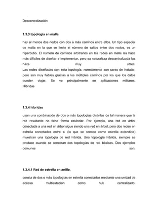 Descentralización
1.3.3 topología en malla,
hay al menos dos nodos con dos o más caminos entre ellos. Un tipo especial
de malla en la que se limite el número de saltos entre dos nodos, es un
hipercubo. El número de caminos arbitrarios en las redes en malla las hace
más difíciles de diseñar e implementar, pero su naturaleza descentralizada las
hace muy útiles.
Las redes diseñadas con esta topología, normalmente son caras de instalar,
pero son muy fiables gracias a los múltiples caminos por los que los datos
pueden viajar. Se ve principalmente en aplicaciones militares.
Híbridas
1.3.4 híbridas
usan una combinación de dos o más topologías distintas de tal manera que la
red resultante no tiene forma estándar. Por ejemplo, una red en árbol
conectada a una red en árbol sigue siendo una red en árbol, pero dos redes en
estrella conectadas entre sí (lo que se conoce como estrella extendida)
muestran una topología de red híbrida. Una topología híbrida, siempre se
produce cuando se conectan dos topologías de red básicas. Dos ejemplos
comunes son:
1.3.4.1 Red de estrella en anillo,
consta de dos o más topologías en estrella conectadas mediante una unidad de
acceso multiestación como hub centralizado.
 
