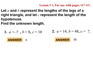 Let  a   and  b   represent the lengths of the legs of a right triangle, and let  c   represent the length of the hypotenuse. Find the unknown length. Lesson  9.4 , For use with pages  487-491 ANSWER 6 ANSWER 50 2. a  = 14,  b  = 48 ,   c =   ?   1. a =  ?  ,   b  =   8 ,   c  = 10 