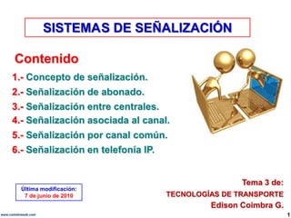 SISTEMA	S DE SEÑALIZACIÓN Contenido 1.- Concepto de señalización. 2.- Señalización de abonado. 3.- Señalización entre centrales. 4.- Señalización asociada al canal. 5.- Señalización por canal común. 6.- Señalización en telefonía IP. Tema 3 de: Última modificación: 7 de junio de 2010 TECNOLOGÍAS DE TRANSPORTE Edison Coimbra G. 1 www.coimbraweb.com 