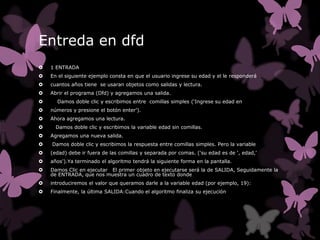 Entreda en dfd
   1 ENTRADA
   En el siguiente ejemplo consta en que el usuario ingrese su edad y el le responderá
   cuantos años tiene se usaran objetos como salidas y lectura.
   Abrir el programa (Dfd) y agregamos una salida.
     Damos doble clic y escribimos entre comillas simples (‘Ingrese su edad en
   números y presione el botón enter’).
   Ahora agregamos una lectura.
     Damos doble clic y escribimos la variable edad sin comillas.
   Agregamos una nueva salida.
   Damos doble clic y escribimos la respuesta entre comillas simples. Pero la variable
   (edad) debe ir fuera de las comillas y separada por comas. ('su edad es de ', edad,'
   años').Ya terminado el algoritmo tendrá la siguiente forma en la pantalla.
   Damos Clic en ejecutar El primer objeto en ejecutarse será la de SALIDA, Seguidamente la
    de ENTRADA, que nos muestra un cuadro de texto donde
   introduciremos el valor que queramos darle a la variable edad (por ejemplo, 19):
   Finalmente, la última SALIDA:Cuando el algoritmo finaliza su ejecución
 