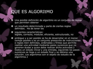 QUE ES ALGORItMO
 Una posible definición de algoritmo es un conjunto de reglas
  que permiten obtener
 un resultado determinado y parte de ciertas reglas
  definidas. Ha de tener las
 siguientes características:
  legible, correcto, modular, eficiente, estructurado, no
 ambiguo y a ser posible se ha de desarrollar en el menor
  tiempo posible o es un conjunto preescrito de instrucciones
  o reglas bien definidas, ordenadas y finitas que permite
  realizar una actividad mediante pasos sucesivos que no
  generen dudas a quien deba realizar dicha actividad.2
  Dados un estado inicial y una entrada, siguiendo los pasos
  sucesivos se llega a un estado final y se obtiene una
  solución. Los algoritmos son el objeto de estudio de la
  algoritmia.1
 