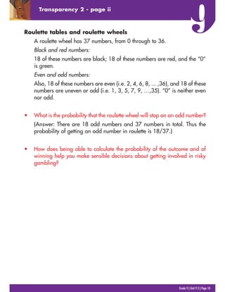 Roulette tables and roulette wheels
A roulette wheel has 37 numbers, from 0 through to 36.
Black and red numbers:
18 of these numbers are black; 18 of these numbers are red, and the “0”
is green.
Even and odd numbers:
Also, 18 of these numbers are even (i.e. 2, 4, 6, 8, ... ,36), and 18 of these
numbers are uneven or odd (i.e. 1, 3, 5, 7, 9, …,35). “0” is neither even
nor odd.
• What is the probability that the roulette wheel will stop on an odd number?
(Answer: There are 18 odd numbers and 37 numbers in total. Thus the
probability of getting an odd number in roulette is 18/37.)
• How does being able to calculate the probability of the outcome and of
winning help you make sensible decisions about getting involved in risky
gambling?
Grade 9 | Unit 9.3 | Page 10
Transparency 2 - page ii
 