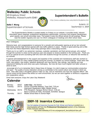 Wellesley Public Schools
40 Kingsbury Street                                                 Superintendent’s Bulletin
Wellesley, Massachusetts 02481
                                                             http://www.wellesley.mec.edu/district/bulletins.htm


Bella T. Wong                                                                                    Bulletin #1
Superintendent of Schools                                                                  September 4, 2009


        The Superintendent’s Bulletin is posted weekly on Fridays on our website. It provides timely, relevant
    information about meetings, professional development opportunities, curriculum and program development,
     grant awards, and school committee news. The bulletin is also the official vehicle for job postings. Please
           read the bulletin regularly and use it to inform colleagues of meetings and other school news.

Dear Colleagues,

Welcome back, and congratulations to everyone for a smooth and enthusiastic opening at all our ten schools!
Both Hardy and the High School opened with new traffic patterns in place. Thanks to good planning and a little
help from the Police Department, those tricky openings were a resounding success.
Thank you to our staff in our personnel, business, custodial, secretarial, and food service groups, who worked
through the summer to close out the previous year and prepare to receive students in the coming year. Thank you
to all our special ed and counseling staff who work with students through the summer, or welcome new families to
our schools.
A special acknowledgement to the support and expertise of the custodial and maintenance staff who worked so
well, in and around our many capital projects during the summer, to prepare our school buildings. There were new
roofs, new gutters, new boilers, asbestos abatement and new flooring, new ceilings, new lighting and new
classrooms! Getting the work done was quite challenging. But now we have much brighter and safer schools in
which to work.
 encourage all of us to remember that in these times of change, it is vital to keep our communication productive
and open. The quality of every interaction among us contributes to the overall culture and climate in which we
work. How often does a thoughtful gesture make our day, and an insensitive one have the opposite effect? We
cannot control all the factors that stress our work environment, but we can work together to reinforce a supportive
and cooperative culture.
Great start everyone. Enjoy the Labor Day Weekend!

 Calendar
 Monday        09/07     Labor Day -- No School
 Tuesday       09/15     School Committee Meeting, Town Hall, 7:30 pm
                         Instrument Registration Night, Middle School
 Wednesday     09/16     PTS Reception, Sprague School Atrium, 3:30 pm
                         Back to School at Fiske, Hunnewell, Schofield, Sprague
 Thursday      09/17     Middle School Back to School Night




                             2009-10 Inservice Courses
                             Our full catalog of Inservice Courses for Fall, Winter and Spring is posted as a
                             downloadable pdf from the Professional Development section of the Wellesley
                             Public Schools website.
                                       http://www.wellesley.k12.ma.us/pages/prof_dev/pdfs/prof-dev.pdf
 