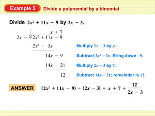 Example 5     Divide a polynomial by a binomial

Divide 2x2 + 11x – 9 by 2x – 3.
                  x + 7
   2x – 3 2x2 + 11x – 9
         2x2 – 3x           Multiply 2x – 3 by x.

               14x – 9      Subtract 2x2 – 3x. Bring down – 9.

               14x – 21     Multiply 2x – 3 by 7.

                      12    Subtract 14x – 21; remainder is 12.

                                                    12
ANSWER       (2x + 11x – 9) ÷ ( 2x – 3) = x + 7 +
                2
                                                  2x – 3
 