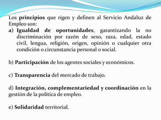 Los principios que rigen y definen al Servicio Andaluz de Empleo son: Igualdad de oportunidades, garantizando la no discriminación por razón de sexo, raza, edad, estado civil, lengua, religión, origen, opinión o cualquier otra condición o circunstancia personal o social. b) Participación de los agentes sociales y económicos. c) Transparencia del mercado de trabajo. d) Integración, complementariedad y coordinación en la                  gestión de la política de empleo. e) Solidaridad territorial. 