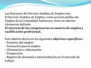 Las funciones del Servicio Andaluz de Empleo son: El Servicio Andaluz de Empleo, como servicio público de Empleo de la Comunidad Autónoma, tiene un objetivo claramente definido: El ejercicio de las competencias en materia de empleo y cualificación profesional.Este objetivo deriva en los siguientes objetivos específicos: - Fomento del empleo - Formación para el empleo - Orientación e información - Prospección - Registro de demanda e intermediación en el mercado de trabajo 